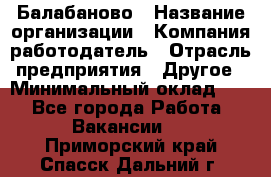 Балабаново › Название организации ­ Компания-работодатель › Отрасль предприятия ­ Другое › Минимальный оклад ­ 1 - Все города Работа » Вакансии   . Приморский край,Спасск-Дальний г.